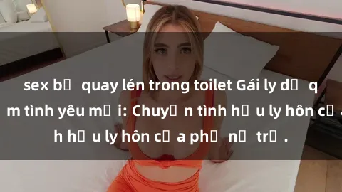sex bị quay lén trong toilet Gái ly dị quan hệ tìm kiếm tình yêu mới: Chuyện tình hậu ly hôn của phụ nữ trẻ.