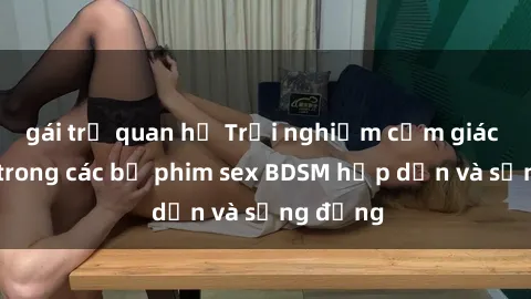 gái trẻ quan hệ Trải nghiệm cảm giác mới lạ trong các bộ phim sex BDSM hấp dẫn và sống động