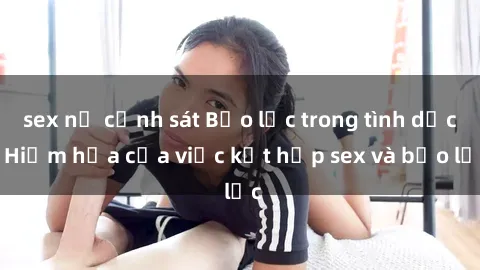 sex nữ cảnh sát Bạo lực trong tình dục: Hiểm họa của việc kết hợp sex và bạo lực