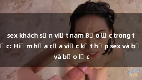 sex khách sạn việt nam Bạo lực trong tình dục: Hiểm họa của việc kết hợp sex và bạo lực