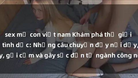 sex mẹ con việt nam Khám phá thế giới của phim sex nô lệ tình dục: Những câu chuyện đầy nổi dậy, gợi cảm và gây sốc đến từ ngành công nghiệp giải trí đen tối