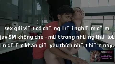 sex gái việt có chồng Trải nghiệm cảm xúc thăng hoa với jav SM không che - một trong những thể loại phim người lớn được khán giả yêu thích nhất hiện nay. Đảm bảo đem lại sự hấp dẫn, kích thích tối đa 