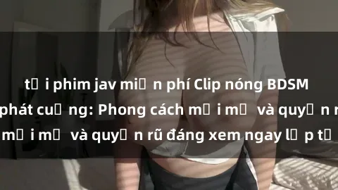 tải phim jav miễn phí Clip nóng BDSM khiến người xem phát cuồng: Phong cách mới mẻ và quyến rũ đáng xem ngay lập tức!