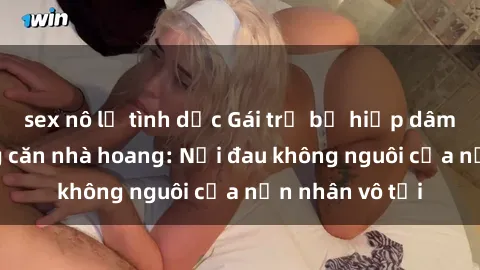 sex nô lệ tình dục Gái trẻ bị hiếp dâm bạo lực trong căn nhà hoang: Nỗi đau không nguôi của nạn nhân vô tội