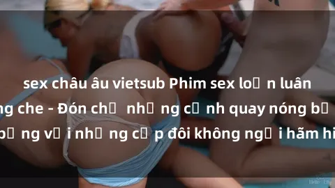 sex châu âu vietsub Phim sex loạn luân đầy kích thích không che - Đón chờ những cảnh quay nóng bỏng với những cặp đôi không ngại hãm hiếp gia đình trong lòng