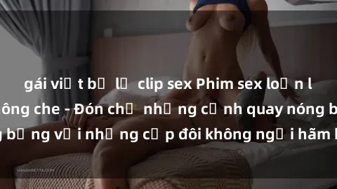gái việt bị lộ clip sex Phim sex loạn luân đầy kích thích không che - Đón chờ những cảnh quay nóng bỏng với những cặp đôi không ngại hãm hiếp gia đình trong lòng