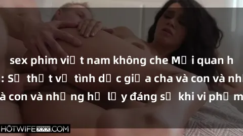 sex phim việt nam không che Mối quan hệ giữa cha và con: Sự thật về tình dục giữa cha và con và những hệ lụy đáng sợ khi vi phạm luật pháp.