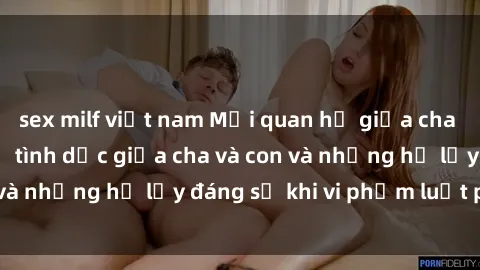 sex milf việt nam Mối quan hệ giữa cha và con: Sự thật về tình dục giữa cha và con và những hệ lụy đáng sợ khi vi phạm luật pháp.