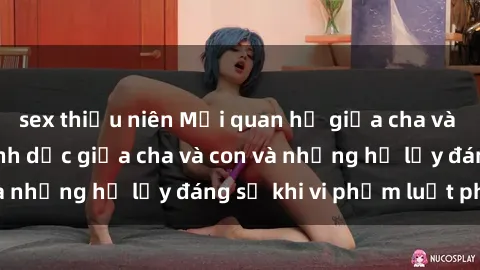 sex thiếu niên Mối quan hệ giữa cha và con: Sự thật về tình dục giữa cha và con và những hệ lụy đáng sợ khi vi phạm luật pháp.