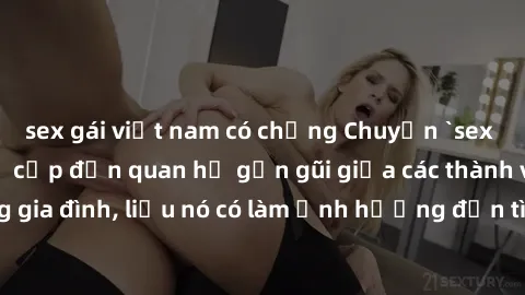 sex gái việt nam có chồng Chuyện `sex anh em ruột` - Đề cập đến quan hệ gần gũi giữa các thành viên trong gia đình, liệu nó có làm ảnh hưởng đến tình cảm gia đình hay không?