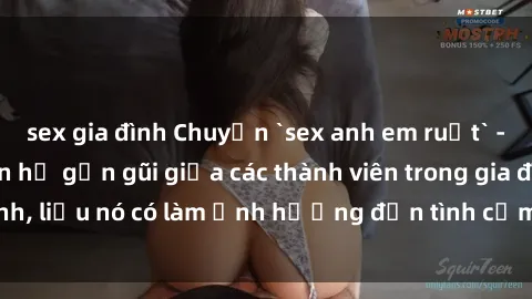 sex gia đình Chuyện `sex anh em ruột` - Đề cập đến quan hệ gần gũi giữa các thành viên trong gia đình, liệu nó có làm ảnh hưởng đến tình cảm gia đình hay không?