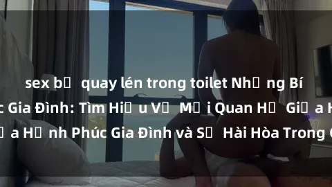 sex bị quay lén trong toilet Những Bí Mật trong Tình Dục Gia Đình: Tìm Hiểu Về Mối Quan Hệ Giữa Hạnh Phúc Gia Đình và Sự Hài Hòa Trong Cuộc Sống Tình Dục