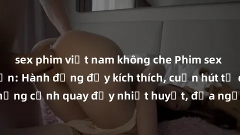 sex phim việt nam không che Phim sex loạn luân Nhật Bản: Hành động đầy kích thích, cuốn hút từ đầu đến cuối. Những cảnh quay đầy nhiệt huyết, đưa người xem vào thế giới độc đáo của tình thân. Đừng bỏ 