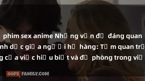phim sex anime Những vấn đề đáng quan tâm về quan hệ tình dục giữa người họ hàng: Tầm quan trọng của việc hiểu biết và đề phòng trong việc tiếp xúc trong gia đình.