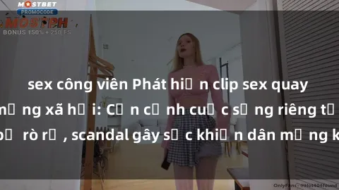 sex công viên Phát hiện clip sex quay lén hot nhất trên mạng xã hội: Cận cảnh cuộc sống riêng tư bị rò rỉ, scandal gây sốc khiến dân mạng không khỏi bàng hoàng