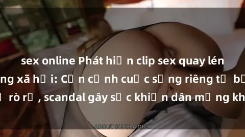 sex online Phát hiện clip sex quay lén hot nhất trên mạng xã hội: Cận cảnh cuộc sống riêng tư bị rò rỉ, scandal gây sốc khiến dân mạng không khỏi bàng hoàng