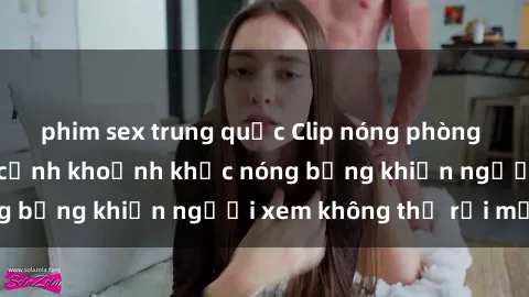 phim sex trung quốc Clip nóng phòng tắm gây sốt: Cận cảnh khoảnh khắc nóng bỏng khiến người xem không thể rời mắt