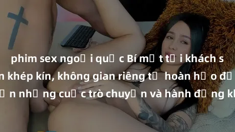 phim sex ngoại quốc Bí mật tại khách sạn: Phòng quay lén khép kín, không gian riêng tư hoàn hảo để thực hiện những cuộc trò chuyện và hành động không bị người khác phát hiện.