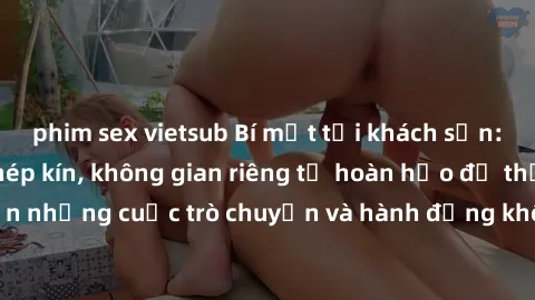 phim sex vietsub Bí mật tại khách sạn: Phòng quay lén khép kín, không gian riêng tư hoàn hảo để thực hiện những cuộc trò chuyện và hành động không bị người khác phát hiện.