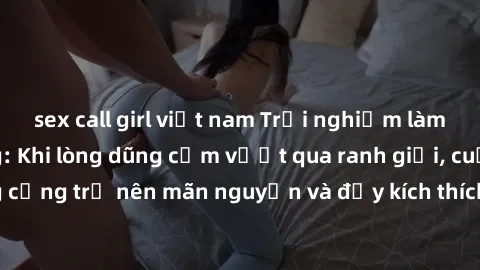 sex call girl việt nam Trải nghiệm làm tình ngoài đường: Khi lòng dũng cảm vượt qua ranh giới, cuộc hẹn nơi công cộng trở nên mãn nguyện và đầy kích thích. Hành vi nguy hiểm, nhưng cũng tạo nên cảm gi