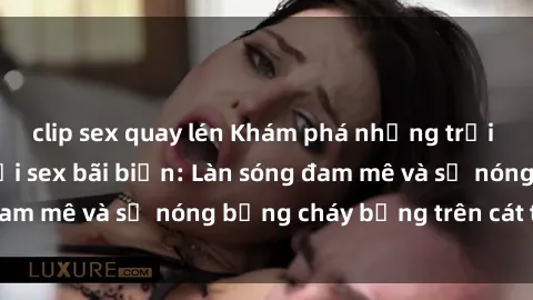 clip sex quay lén Khám phá những trải nghiệm độc đáo tại sex bãi biển: Làn sóng đam mê và sự nóng bỏng cháy bỏng trên cát trắng