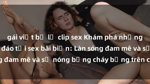 gái việt bị lộ clip sex Khám phá những trải nghiệm độc đáo tại sex bãi biển: Làn sóng đam mê và sự nóng bỏng cháy bỏng trên cát trắng