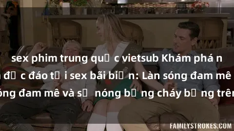 sex phim trung quốc vietsub Khám phá những trải nghiệm độc đáo tại sex bãi biển: Làn sóng đam mê và sự nóng bỏng cháy bỏng trên cát trắng