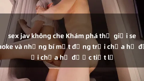 sex jav không che Khám phá thế giới sex quán karaoke và những bí mật động trời chưa hề được tiết lộ