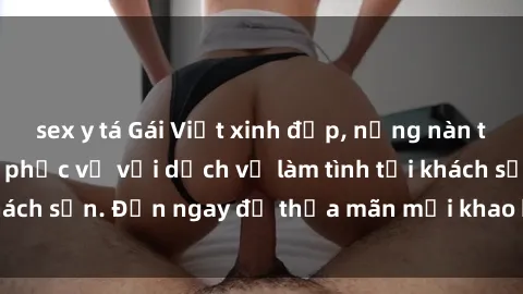 sex y tá Gái Việt xinh đẹp, nồng nàn tình cảm, sẵn sàng phục vụ với dịch vụ làm tình tại khách sạn. Đến ngay để thỏa mãn mọi khao khát của bạn!