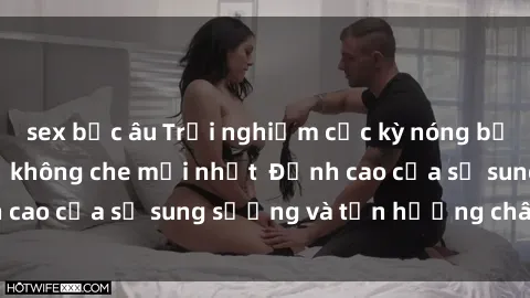 sex bắc âu Trải nghiệm cực kỳ nóng bỏng trong phim sex  không che mới nhất  Đỉnh cao của sự sung sướng và tận hưởng chân thật