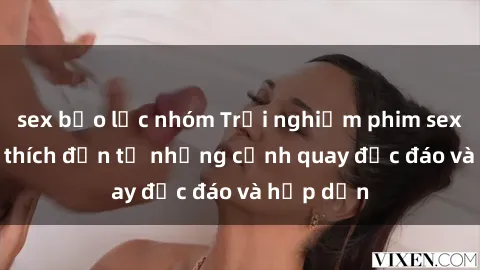 sex bạo lực nhóm Trải nghiệm phim sex : Sự kích thích đến từ những cảnh quay độc đáo và hấp dẫn