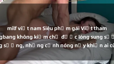 milf việt nam Siêu phẩm gái Việt tham gia trong buổi gangbang không kiềm chế được lòng sung sướng, những cảnh nóng nảy khiến ai cũng phải mãn nhãn