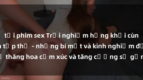 tải phim sex Trải nghiệm hứng khởi cùng với việc làm tình tập thể - những bí mật và kinh nghiệm để thăng hoa cảm xúc và tăng cường sự gắn kết trong mối quan hệ