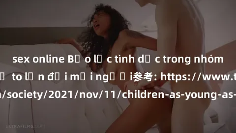 sex online Bạo lực tình dục trong nhóm: nguy cơ và hậu quả to lớn đối mọi người参考: https://www.theguardian.com/society/2021/nov/11/children-as-young-as-four-are-being-sexually-abused-by-groups-in-uk-r