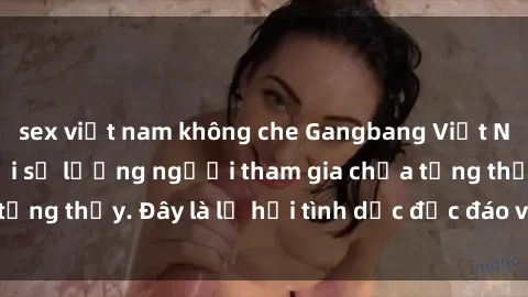 sex việt nam không che Gangbang Việt Nam: Kỷ lục mới với số lượng người tham gia chưa từng thấy. Đây là lễ hội tình dục độc đáo và gây sốc.