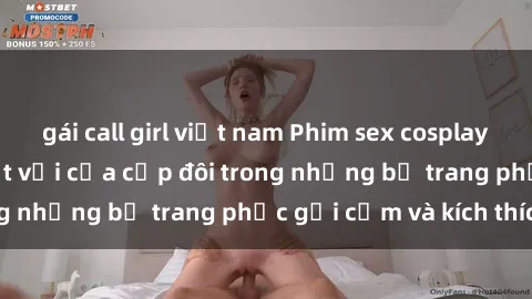gái call girl việt nam Phim sex cosplay: Trải nghiệm tuyệt vời của cặp đôi trong những bộ trang phục gợi cảm và kích thích