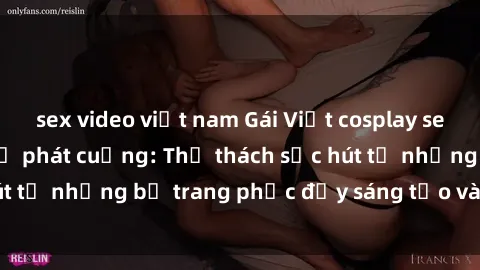 sex video việt nam Gái Việt cosplay sexy khiến fan hâm mộ phát cuồng: Thử thách sức hút từ những bộ trang phục đầy sáng tạo và quyến rũ!