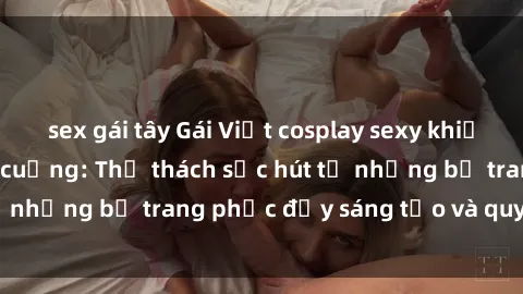 sex gái tây Gái Việt cosplay sexy khiến fan hâm mộ phát cuồng: Thử thách sức hút từ những bộ trang phục đầy sáng tạo và quyến rũ!