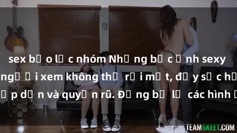 sex bạo lực nhóm Những bức ảnh sexy tá gợi cảm khiến người xem không thể rời mắt, đầy sức hấp dẫn và quyến rũ. Đừng bỏ lỡ các hình ảnh nóng bỏng này!