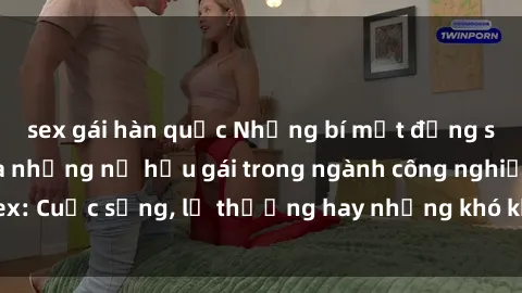 sex gái hàn quốc Những bí mật đằng sau cuộc sống của những nữ hầu gái trong ngành công nghiệp sex: Cuộc sống, lẽ thường hay những khó khăn mà họ phải đối mặt.