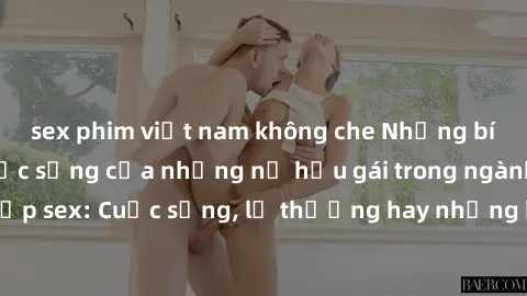 sex phim việt nam không che Những bí mật đằng sau cuộc sống của những nữ hầu gái trong ngành công nghiệp sex: Cuộc sống, lẽ thường hay những khó khăn mà họ phải đối mặt.