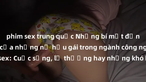 phim sex trung quốc Những bí mật đằng sau cuộc sống của những nữ hầu gái trong ngành công nghiệp sex: Cuộc sống, lẽ thường hay những khó khăn mà họ phải đối mặt.