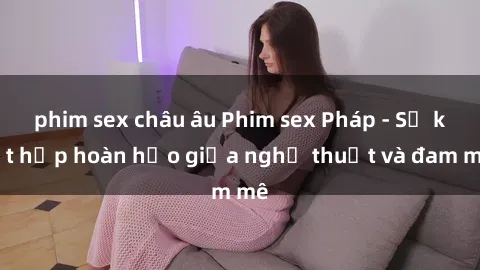 phim sex châu âu Phim sex Pháp - Sự kết hợp hoàn hảo giữa nghệ thuật và đam mê