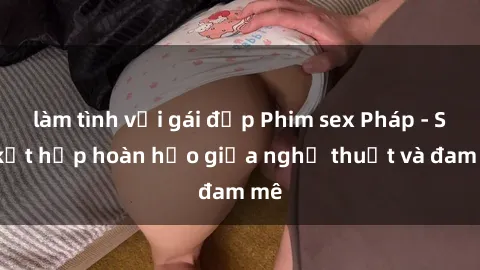 làm tình với gái đẹp Phim sex Pháp - Sự kết hợp hoàn hảo giữa nghệ thuật và đam mê