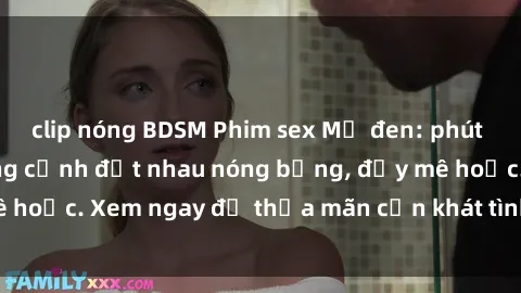 clip nóng BDSM Phim sex Mỹ đen: phút mãnh liệt với những cảnh địt nhau nóng bỏng, đầy mê hoặc. Xem ngay để thỏa mãn cơn khát tình dục của bạn!