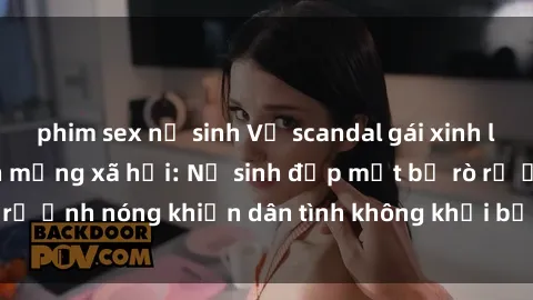 phim sex nữ sinh Vụ scandal gái xinh lộ hàng gây sốt trên mạng xã hội: Nữ sinh đẹp mắt bị rò rỉ ảnh nóng khiến dân tình không khỏi bất ngờ và phẫn nộ!