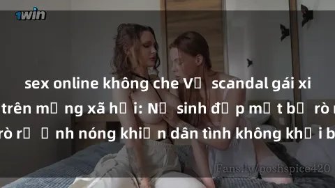 sex online không che Vụ scandal gái xinh lộ hàng gây sốt trên mạng xã hội: Nữ sinh đẹp mắt bị rò rỉ ảnh nóng khiến dân tình không khỏi bất ngờ và phẫn nộ!