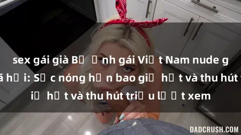 sex gái già Bộ ảnh gái Việt Nam nude gây sốt mạng xã hội: Sắc nóng hơn bao giờ hết và thu hút triệu lượt xem
