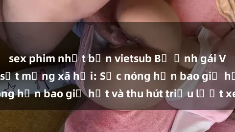 sex phim nhật bản vietsub Bộ ảnh gái Việt Nam nude gây sốt mạng xã hội: Sắc nóng hơn bao giờ hết và thu hút triệu lượt xem