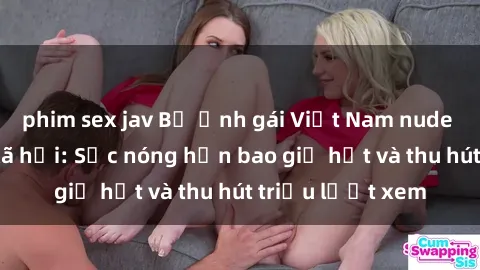 phim sex jav Bộ ảnh gái Việt Nam nude gây sốt mạng xã hội: Sắc nóng hơn bao giờ hết và thu hút triệu lượt xem